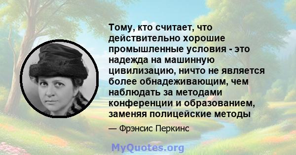 Тому, кто считает, что действительно хорошие промышленные условия - это надежда на машинную цивилизацию, ничто не является более обнадеживающим, чем наблюдать за методами конференции и образованием, заменяя полицейские