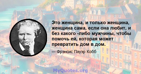 Это женщина, и только женщина, женщина сама, если она любит, и без какого -либо мужчины, чтобы помочь ей, которая может превратить дом в дом.