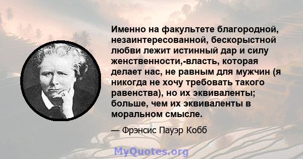 Именно на факультете благородной, незаинтересованной, бескорыстной любви лежит истинный дар и силу женственности,-власть, которая делает нас, не равным для мужчин (я никогда не хочу требовать такого равенства), но их