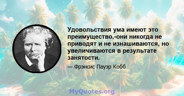 Удовольствия ума имеют это преимущество,-они никогда не приводят и не изнашиваются, но увеличиваются в результате занятости.