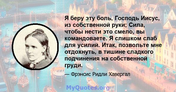 Я беру эту боль, Господь Иисус, из собственной руки; Сила, чтобы нести это смело, вы командоваете. Я слишком слаб для усилий. Итак, позвольте мне отдохнуть, в тишине сладкого подчинения на собственной груди.