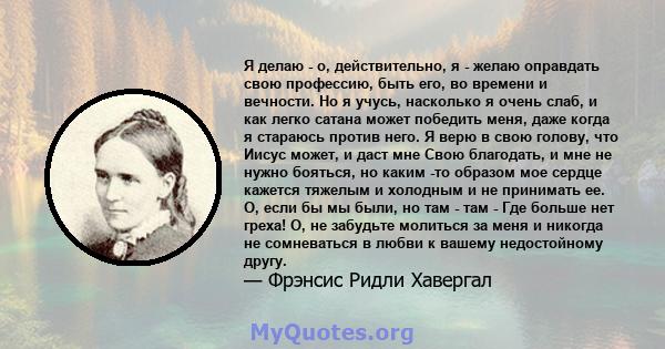 Я делаю - о, действительно, я - желаю оправдать свою профессию, быть его, во времени и вечности. Но я учусь, насколько я очень слаб, и как легко сатана может победить меня, даже когда я стараюсь против него. Я верю в