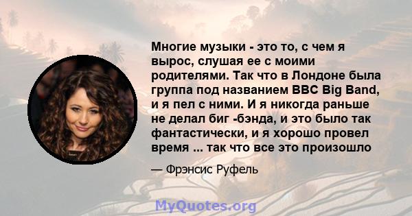 Многие музыки - это то, с чем я вырос, слушая ее с моими родителями. Так что в Лондоне была группа под названием BBC Big Band, и я пел с ними. И я никогда раньше не делал биг -бэнда, и это было так фантастически, и я