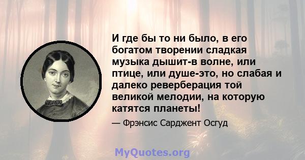 И где бы то ни было, в его богатом творении сладкая музыка дышит-в волне, или птице, или душе-это, но слабая и далеко реверберация той великой мелодии, на которую катятся планеты!