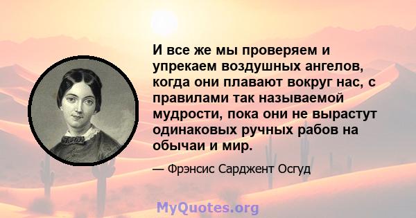 И все же мы проверяем и упрекаем воздушных ангелов, когда они плавают вокруг нас, с правилами так называемой мудрости, пока они не вырастут одинаковых ручных рабов на обычаи и мир.