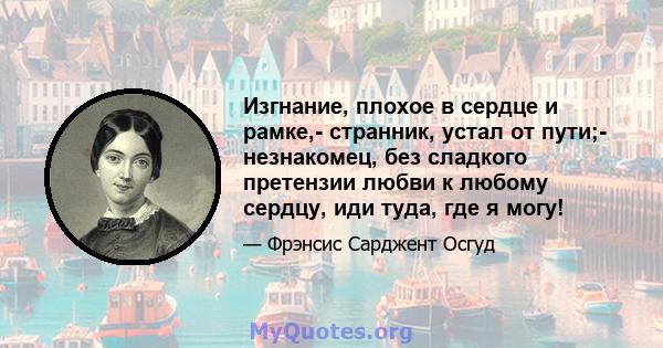 Изгнание, плохое в сердце и рамке,- странник, устал от пути;- незнакомец, без сладкого претензии любви к любому сердцу, иди туда, где я могу!