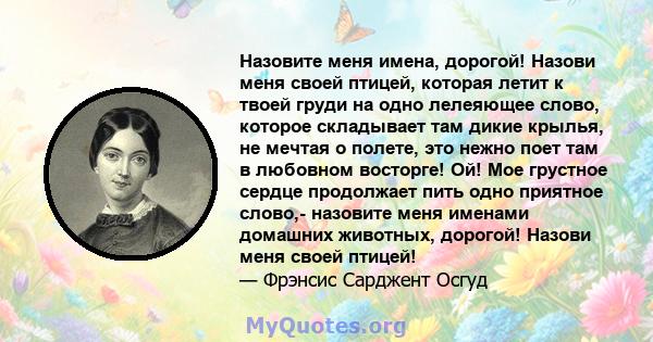 Назовите меня имена, дорогой! Назови меня своей птицей, которая летит к твоей груди на одно лелеяющее слово, которое складывает там дикие крылья, не мечтая о полете, это нежно поет там в любовном восторге! Ой! Мое