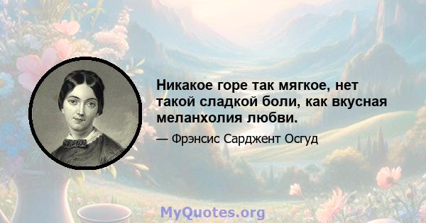 Никакое горе так мягкое, нет такой сладкой боли, как вкусная меланхолия любви.