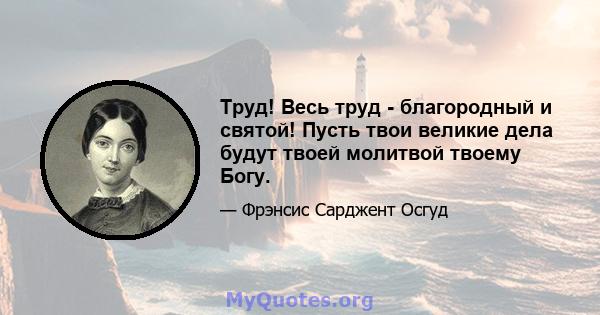 Труд! Весь труд - благородный и святой! Пусть твои великие дела будут твоей молитвой твоему Богу.