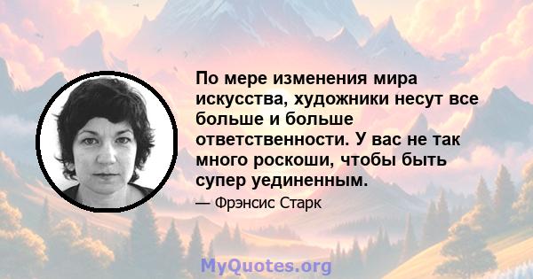 По мере изменения мира искусства, художники несут все больше и больше ответственности. У вас не так много роскоши, чтобы быть супер уединенным.