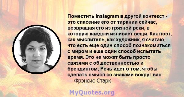 Поместить Instagram в другой контекст - это спасение его от тирании сейчас, возвращая его из грязной реки, в которую каждый изливает вещи. Как поэт, как мыслитель, как художник, я считаю, что есть еще один способ