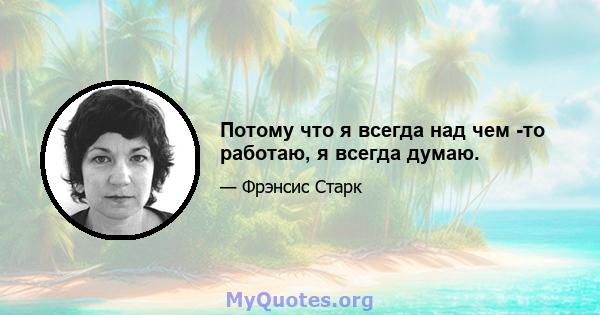 Потому что я всегда над чем -то работаю, я всегда думаю.