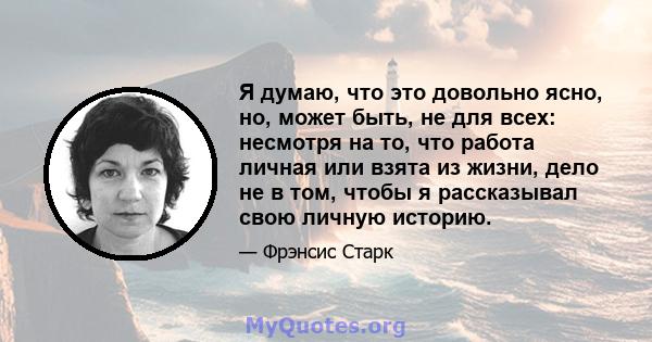 Я думаю, что это довольно ясно, но, может быть, не для всех: несмотря на то, что работа личная или взята из жизни, дело не в том, чтобы я рассказывал свою личную историю.