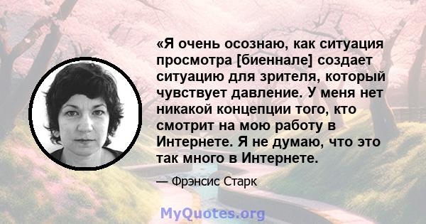 «Я очень осознаю, как ситуация просмотра [биеннале] создает ситуацию для зрителя, который чувствует давление. У меня нет никакой концепции того, кто смотрит на мою работу в Интернете. Я не думаю, что это так много в