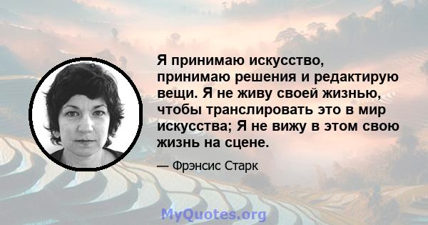 Я принимаю искусство, принимаю решения и редактирую вещи. Я не живу своей жизнью, чтобы транслировать это в мир искусства; Я не вижу в этом свою жизнь на сцене.