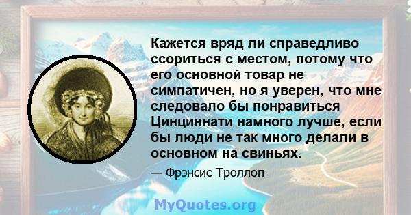 Кажется вряд ли справедливо ссориться с местом, потому что его основной товар не симпатичен, но я уверен, что мне следовало бы понравиться Цинциннати намного лучше, если бы люди не так много делали в основном на свиньях.