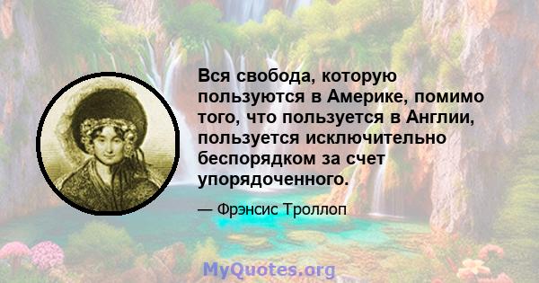 Вся свобода, которую пользуются в Америке, помимо того, что пользуется в Англии, пользуется исключительно беспорядком за счет упорядоченного.