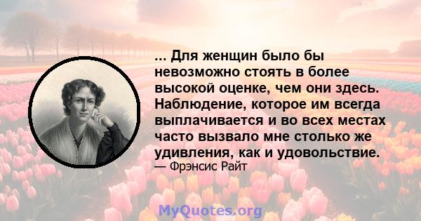 ... Для женщин было бы невозможно стоять в более высокой оценке, чем они здесь. Наблюдение, которое им всегда выплачивается и во всех местах часто вызвало мне столько же удивления, как и удовольствие.