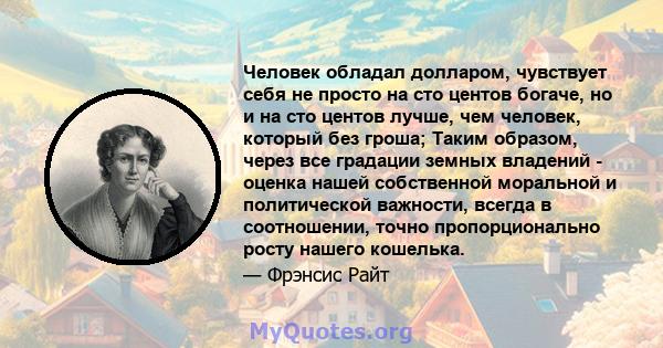 Человек обладал долларом, чувствует себя не просто на сто центов богаче, но и на сто центов лучше, чем человек, который без гроша; Таким образом, через все градации земных владений - оценка нашей собственной моральной и 