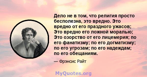 Дело не в том, что религия просто бесполезна, это вредно. Это вредно от его праздного ужасов; Это вредно его ложной моралью; Это озорство от его лицемерия; по его фанатизму; по его догматизму; по его угрозам; по его