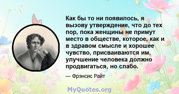 Как бы то ни появилось, я вызову утверждение, что до тех пор, пока женщины не примут место в обществе, которое, как и в здравом смысле и хорошее чувство, присваиваются им, улучшение человека должно продвигаться, но