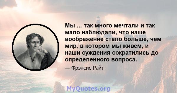 Мы ... так много мечтали и так мало наблюдали, что наше воображение стало больше, чем мир, в котором мы живем, и наши суждения сократились до определенного вопроса.