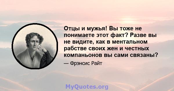 Отцы и мужья! Вы тоже не понимаете этот факт? Разве вы не видите, как в ментальном рабстве своих жен и честных компаньонов вы сами связаны?