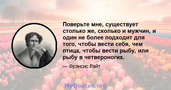 Поверьте мне, существует столько же, сколько и мужчин, и один не более подходит для того, чтобы вести себя, чем птица, чтобы вести рыбу, или рыбу в четвероногих.