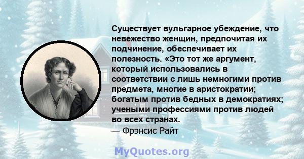 Существует вульгарное убеждение, что невежество женщин, предпочитая их подчинение, обеспечивает их полезность. «Это тот же аргумент, который использовались в соответствии с лишь немногими против предмета, многие в