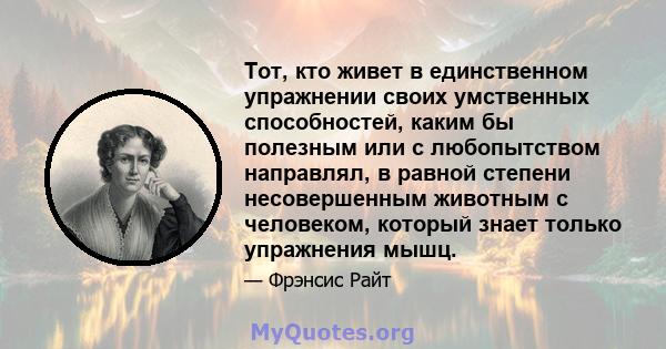 Тот, кто живет в единственном упражнении своих умственных способностей, каким бы полезным или с любопытством направлял, в равной степени несовершенным животным с человеком, который знает только упражнения мышц.