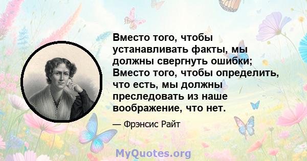 Вместо того, чтобы устанавливать факты, мы должны свергнуть ошибки; Вместо того, чтобы определить, что есть, мы должны преследовать из наше воображение, что нет.