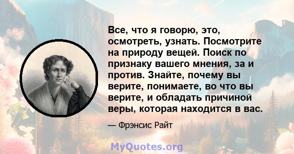 Все, что я говорю, это, осмотреть, узнать. Посмотрите на природу вещей. Поиск по признаку вашего мнения, за и против. Знайте, почему вы верите, понимаете, во что вы верите, и обладать причиной веры, которая находится в