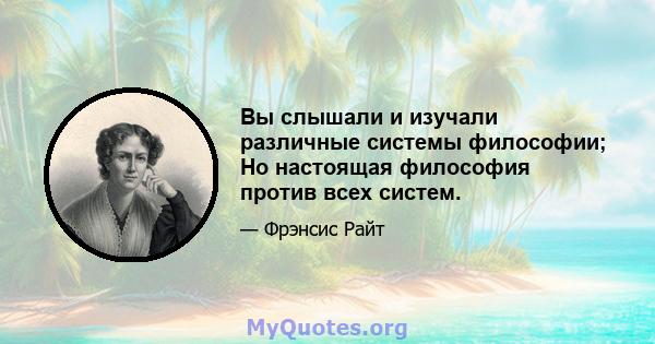 Вы слышали и изучали различные системы философии; Но настоящая философия против всех систем.