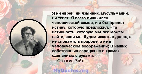 Я ни еврей, ни язычник, мусульманин, ни теист; Я всего лишь член человеческой семьи, и я бы принял истину, которую предложил, - та истинность, которую мы все можем найти, если мы будем искать в делах, а не словами; в