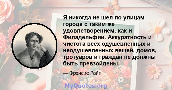 Я никогда не шел по улицам города с таким же удовлетворением, как и Филадельфии. Аккуратность и чистота всех одушевленных и неодушевленных вещей, домов, тротуаров и граждан не должны быть превзойдены.