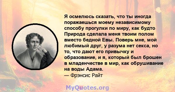 Я осмелюсь сказать, что ты иногда поражаешься моему независимому способу прогулки по миру, как будто Природа сделала меня твоим полом вместо бедной Евы. Поверь мне, мой любимый друг, у разума нет секса, но то, что дают