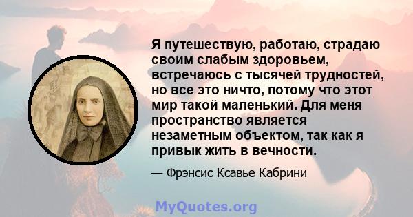 Я путешествую, работаю, страдаю своим слабым здоровьем, встречаюсь с тысячей трудностей, но все это ничто, потому что этот мир такой маленький. Для меня пространство является незаметным объектом, так как я привык жить в 