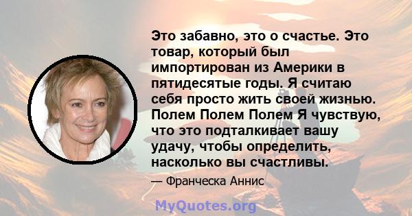 Это забавно, это о счастье. Это товар, который был импортирован из Америки в пятидесятые годы. Я считаю себя просто жить своей жизнью. Полем Полем Полем Я чувствую, что это подталкивает вашу удачу, чтобы определить,