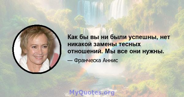 Как бы вы ни были успешны, нет никакой замены тесных отношений. Мы все они нужны.