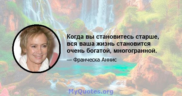 Когда вы становитесь старше, вся ваша жизнь становится очень богатой, многогранной.