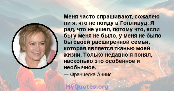 Меня часто спрашивают, сожалею ли я, что не пойду в Голливуд. Я рад, что не ушел, потому что, если бы у меня не было, у меня не было бы своей расширенной семьи, которая является тканью моей жизни. Только недавно я