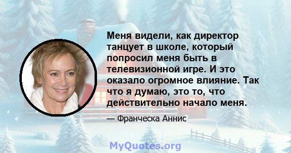 Меня видели, как директор танцует в школе, который попросил меня быть в телевизионной игре. И это оказало огромное влияние. Так что я думаю, это то, что действительно начало меня.