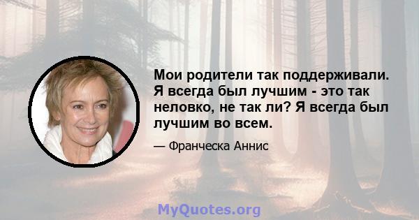 Мои родители так поддерживали. Я всегда был лучшим - это так неловко, не так ли? Я всегда был лучшим во всем.