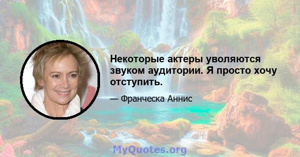 Некоторые актеры уволяются звуком аудитории. Я просто хочу отступить.