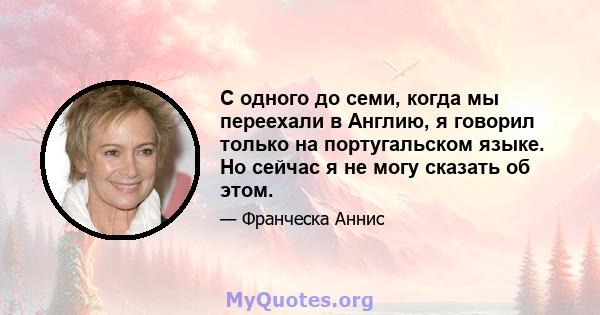 С одного до семи, когда мы переехали в Англию, я говорил только на португальском языке. Но сейчас я не могу сказать об этом.