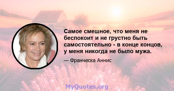 Самое смешное, что меня не беспокоит и не грустно быть самостоятельно - в конце концов, у меня никогда не было мужа.