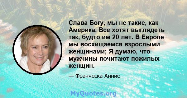 Слава Богу, мы не такие, как Америка. Все хотят выглядеть так, будто им 20 лет. В Европе мы восхищаемся взрослыми женщинами; Я думаю, что мужчины почитают пожилых женщин.