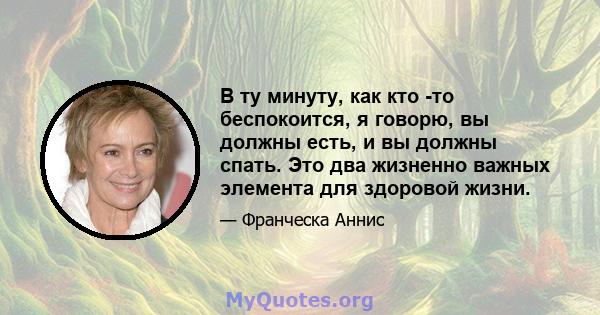 В ту минуту, как кто -то беспокоится, я говорю, вы должны есть, и вы должны спать. Это два жизненно важных элемента для здоровой жизни.