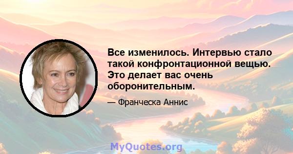 Все изменилось. Интервью стало такой конфронтационной вещью. Это делает вас очень оборонительным.