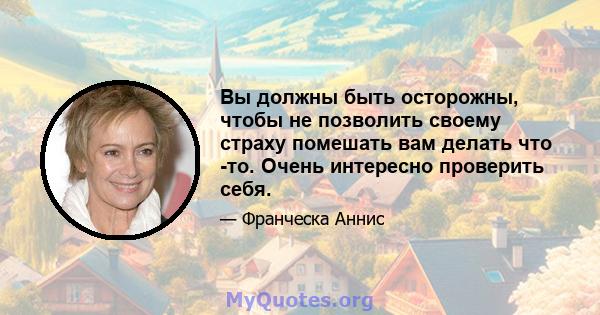 Вы должны быть осторожны, чтобы не позволить своему страху помешать вам делать что -то. Очень интересно проверить себя.